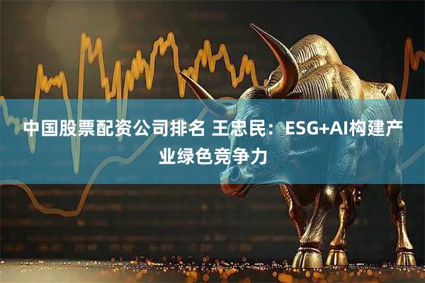 中国股票配资公司排名 王忠民：ESG+AI构建产业绿色竞争力
