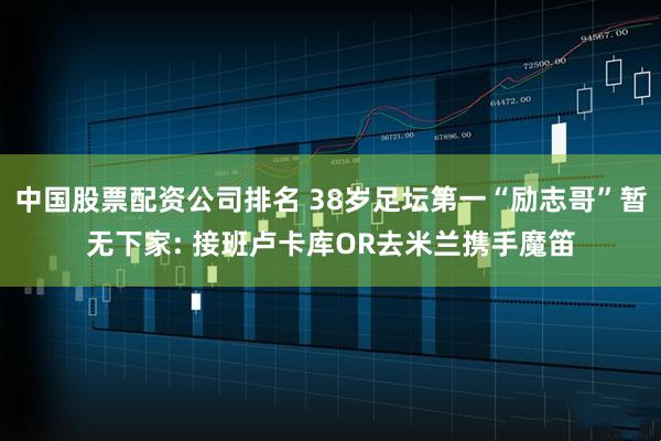 中国股票配资公司排名 38岁足坛第一“励志哥”暂无下家: 接班卢卡库OR去米兰携手魔笛