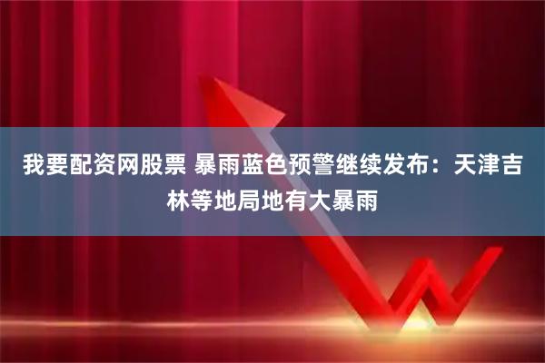 我要配资网股票 暴雨蓝色预警继续发布：天津吉林等地局地有大暴雨