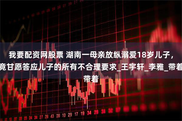 我要配资网股票 湖南一母亲放纵溺爱18岁儿子，竟甘愿答应儿子的所有不合理要求_王宇轩_李雅_带着