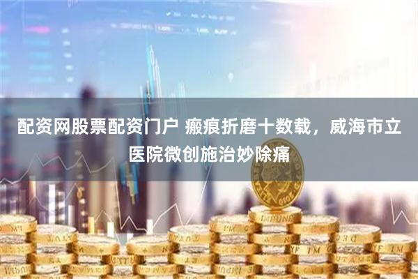 配资网股票配资门户 瘢痕折磨十数载，威海市立医院微创施治妙除痛