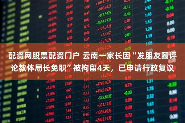 配资网股票配资门户 云南一家长因“发朋友圈评论教体局长免职”被拘留4天，已申请行政复议