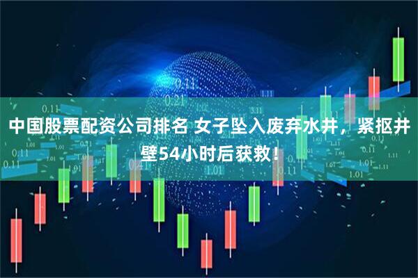 中国股票配资公司排名 女子坠入废弃水井，紧抠井壁54小时后获救！