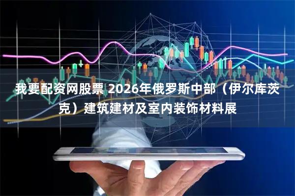 我要配资网股票 2026年俄罗斯中部（伊尔库茨克）建筑建材及室内装饰材料展
