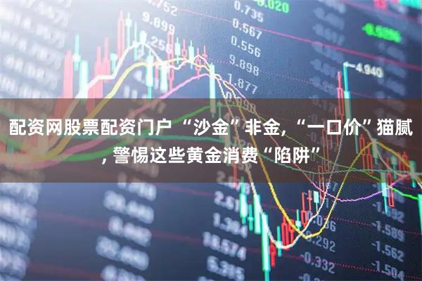 配资网股票配资门户 “沙金”非金, “一口价”猫腻, 警惕这些黄金消费“陷阱”