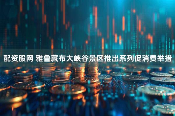 配资股网 雅鲁藏布大峡谷景区推出系列促消费举措