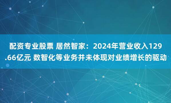配资专业股票 居然智家：2024年营业收入129.66亿元 数智化等业务并未体现对业绩增长的驱动