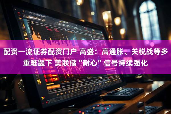 配资一流证券配资门户 高盛：高通胀、关税战等多重难题下 美联储“耐心”信号持续强化