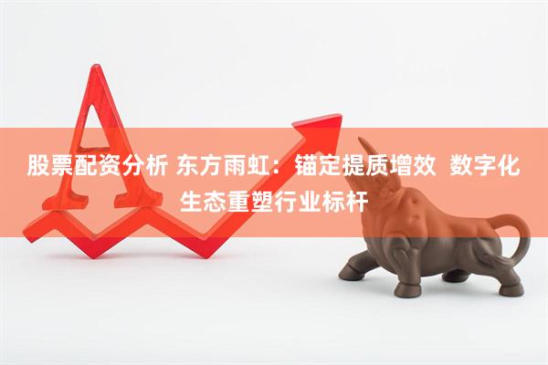 股票配资分析 东方雨虹：锚定提质增效  数字化生态重塑行业标杆