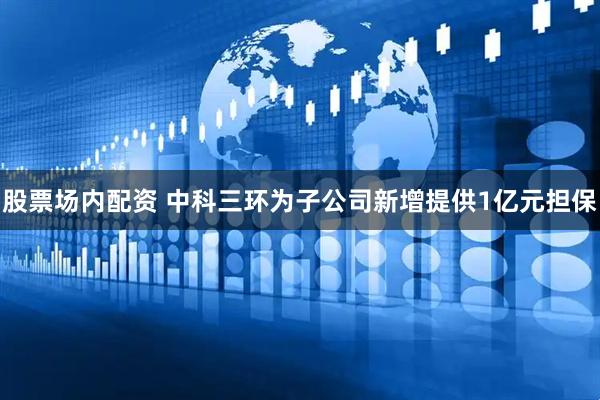 股票场内配资 中科三环为子公司新增提供1亿元担保