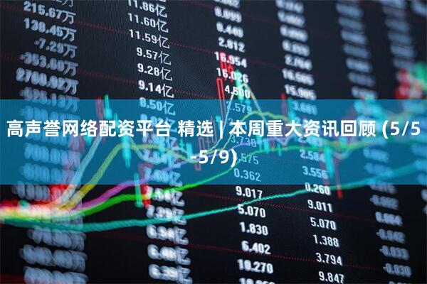 高声誉网络配资平台 精选 | 本周重大资讯回顾 (5/5-5/9)
