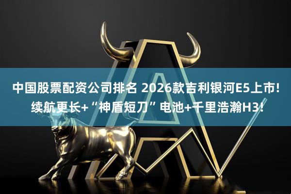 中国股票配资公司排名 2026款吉利银河E5上市! 续航更长+“神盾短刀”电池+千里浩瀚H3!