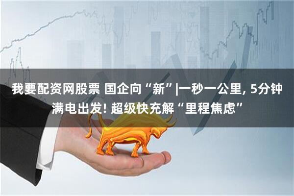 我要配资网股票 国企向“新”|一秒一公里, 5分钟满电出发! 超级快充解“里程焦虑”