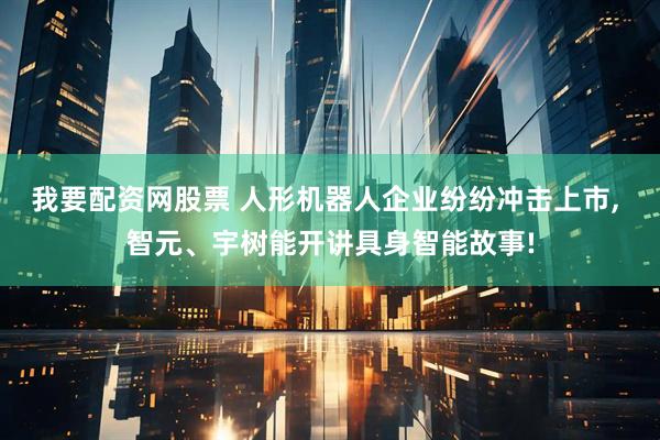 我要配资网股票 人形机器人企业纷纷冲击上市, 智元、宇树能开讲具身智能故事!